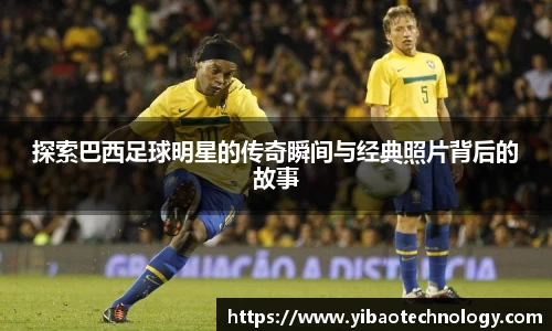 探索巴西足球明星的传奇瞬间与经典照片背后的故事